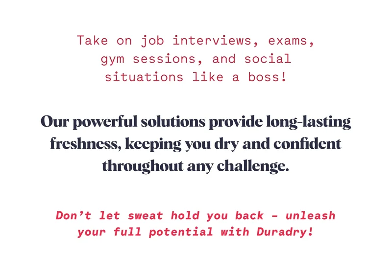 Take on job interviews, exams, gym sessions, and social situations like a boss! Our powerful solutions provide long-lasting freshness, keeping you dry and confident throughout any challenge.  Don’t let sweat hold you back – unleash your full potential with Duradry!