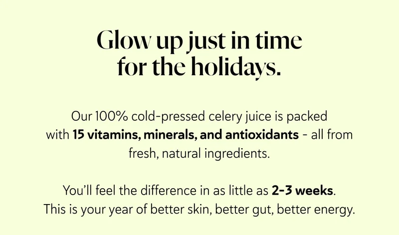 Glow up just in time for the holidays.  Our 100% cold-pressed celery juice is packed with 15 vitamins, minerals, and antioxidants - all from fresh, natural ingredients.  You’ll feel the difference in as little as 2–3 weeks. This is your year of better skin, better gut, better energy.