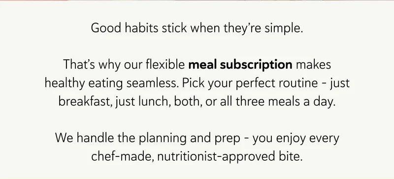 Good habits stick when they’re simple. That’s why our flexible meal subscription makes healthy eating seamless. Pick your perfect routine – just breakfast, just lunch, both, or all three meals a day. We handle the planning and prep – you enjoy every chef-made, nutritionist-approved bite.