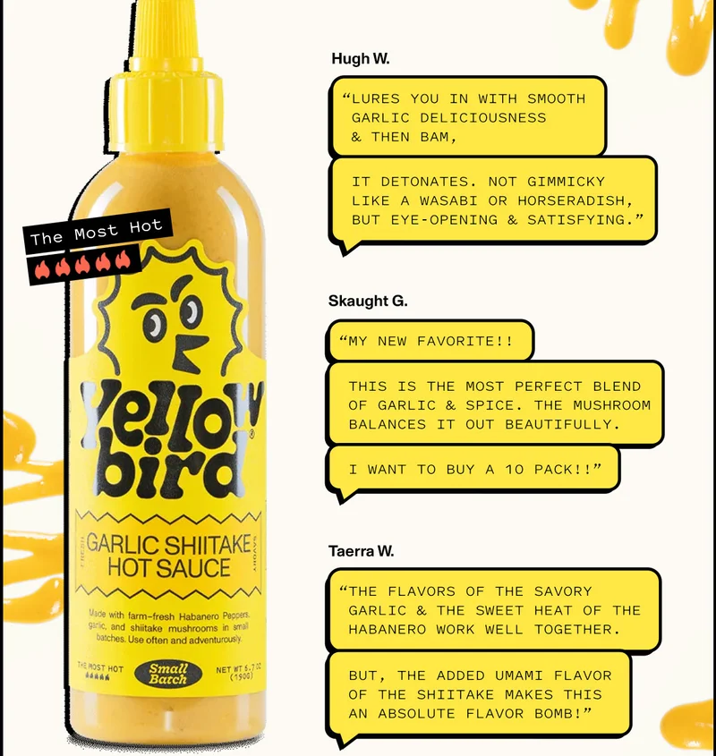 “Lures you in with smooth garlic deliciousness & then BAM, it detonates. Not gimmicky like a wasabi or horseradish, but eye-opening & satisfying.”  - Hugh W.   “The flavors of the savory garlic & the sweet heat of the habanero work well together. But, the added umami flavor of the shiitake makes this an absolute flavor bomb!”  - Taerra W.  “My new favorite!! This is the most perfect blend of garlic & spice. The mushroom balances it out beautifully. I want to buy a 10 pack!!”  - Skaught G.