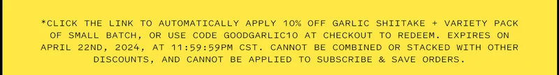 *Click the link to automatically apply 10% Off Garlic Shiitake + Variety Pack of Small Batch, or use code GOODGARLIC10 at checkout to redeem. Expires on April 22nd, 2024, at 11:59:59pm CST. Cannot be combined or stacked with other discounts, and cannot be applied to Subscribe & Save orders.