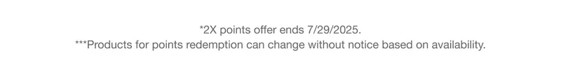 *2X points offer ends 7/29/2025. ***Products for points redemption can change without notice based on availability.