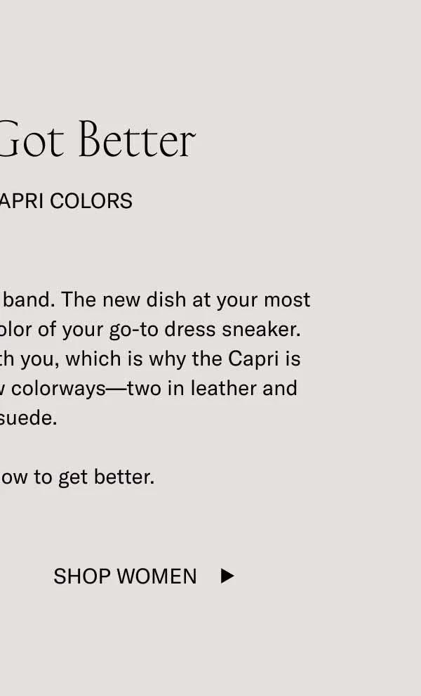 The Best Got Better. Four New Capri Colors. The latest album. of your favorite band. The new dish at your most trusted restaurant. That fresh color of your go-to dress sneaker. The best things in life evolve with you, which is why the Capri is now available in four brand-new colorways–two in leather and one in suede. The best know how to get better. Shop Women