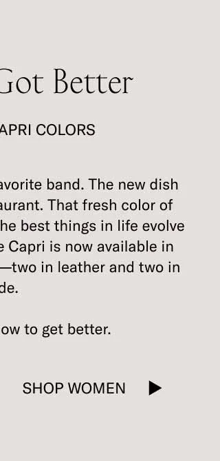 The Best Got Better. Four New Capri Colors. The latest album. of your favorite band. The new dish at your most trusted restaurant. That fresh color of your go-to dress sneaker. The best things in life evolve with you, which is why the Capri is now available in four brand-new colorways–two in leather and one in suede. The best know how to get better. Shop Women