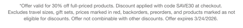 *Offer valid for 30% off full-priced products. Discount applied with code discount code at checkout. Excludes travel sizes, gift sets, prices marked in red, backorders, preorders, and products marked as not eligible for discounts. Offer not combinable with other discounts. Offer expires 3/24/2026.