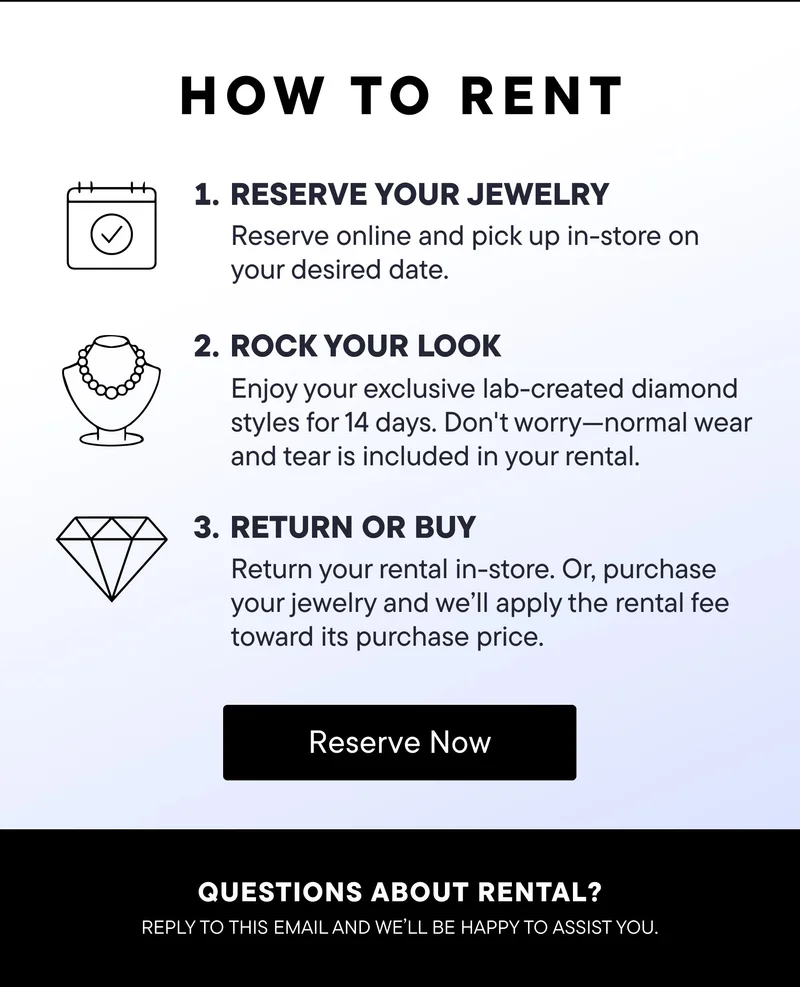 How to Rent! 1) Reserve Your Jewelry: Reserve online and pick up in-store on your desired date. 2) Rock Your Look: Enjoy your exclusive lab-created diamond styles for 14 days. Don't wory--normal wear and tear is included in your rental. 3) Return or Buy: Return your rental in-store. Or, purchase your jewelry and we'll apply the rental fee toward its purchase price. Reserve Now! Questions about rental? Reply to this email and we'll be happy to assist you.