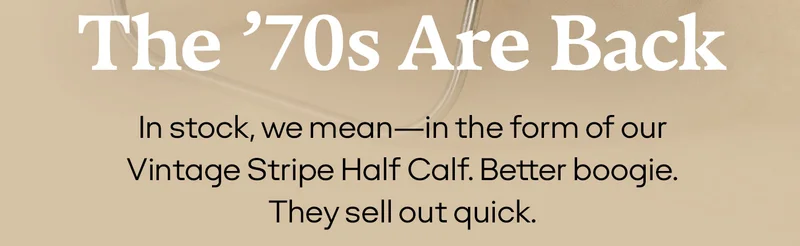 THE '70S ARE BACK | IN STOCK, WE MEAN - IN THE FORM OF OUR VINTAGE STRIPE HALF CALF. BETTER BOOGIE. THEY SELL OUT QUICK.
