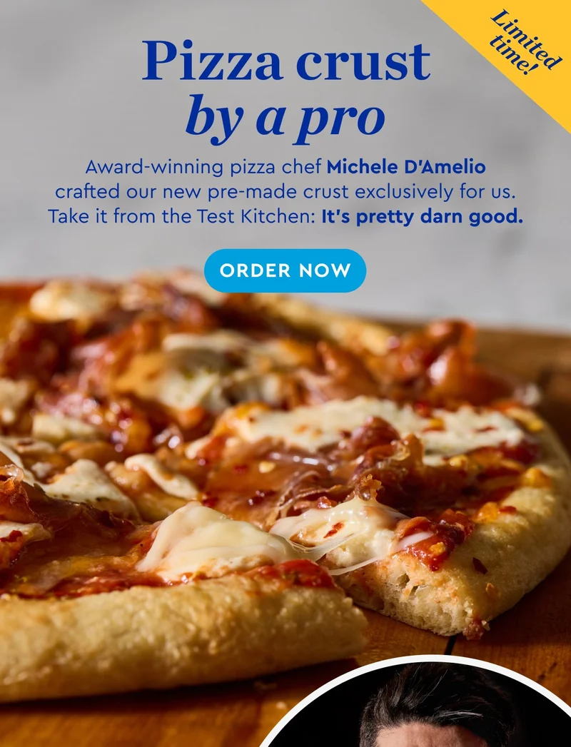 Limited time - Pizza crust by a pro | Award-winning pizza chef Michele D'Amelio crafted our new pre-made crust exclusively for us. Take it from the Test Kitchen: It's pretty darn good. | ORDER NOW
