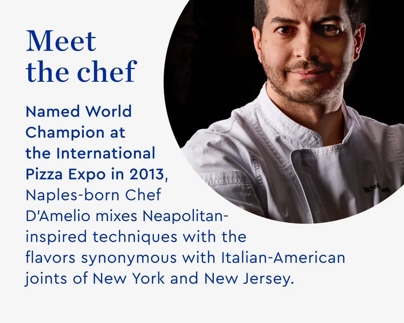 Meet the chef - Named World Champion at the International Pizza Expo in 2013 Naples-born Chef D'Amelio mixes Neapolitan-inspired techniques with the flavors synonymous with Italian-American joints of New York and New Jersey.
