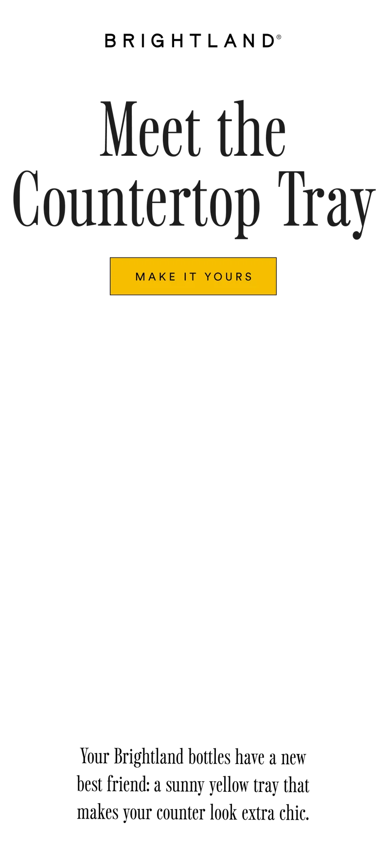 Meet the Countertop Tray MAKE IT YOURS Your Brightland bottles have a new best friend: a sunny yellow tray that makes your counter look extra chic.