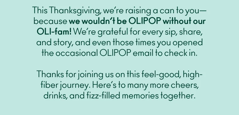 This Thanksgiving, we’re raising a can to you—because we wouldn’t be OLIPOP without our OLI-fam! We’re grateful for every sip, share, and story, and even those times you opened the occasional OLIPOP email to check in 😉 Thanks for joining us on this feel-good, high-fiber journey. Here’s to many more cheers, sips, and fizz-filled memories together.