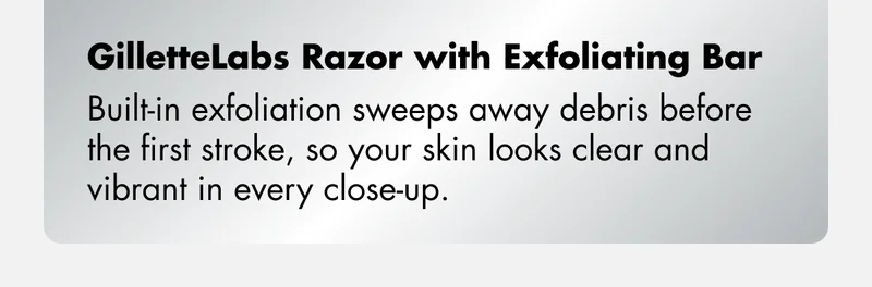 GilletteLabs Razor with Exfoliating Bar – Built-in exfoliation sweeps away debris before the first stroke, so your skin looks clear and vibrant in every close-up.