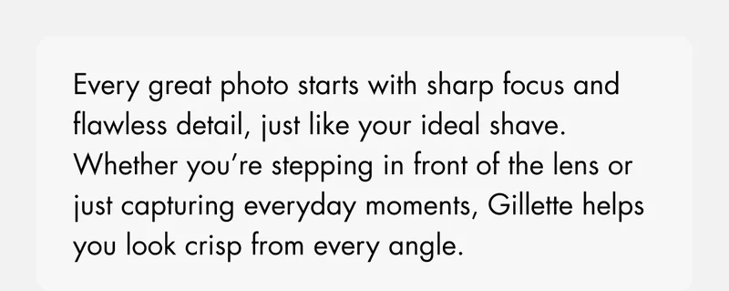 Every great photo starts with sharp focus and flawless detail, just like your ideal shave. Whether you’re stepping in front of the lens or just capturing everyday moments, Gillette helps you look crisp from every angle. Focus on the details.