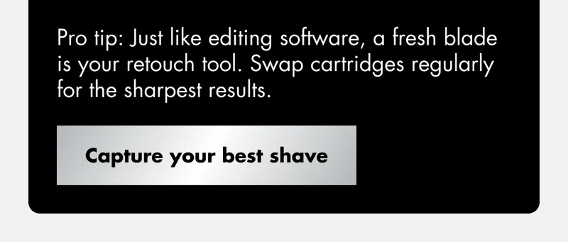Pro tip: Just like editing software, a fresh blade is your retouch tool. Swap cartridges regularly for the sharpest results. Capture your best shave.