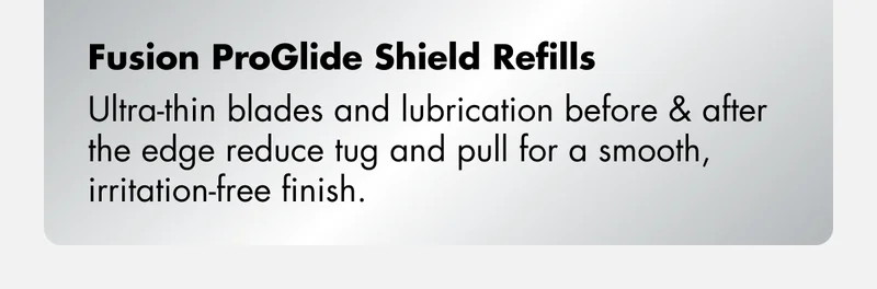 Fusion ProGlide Shield Refills – Ultra-thin blades and lubrication before & after the edge reduce tug and pull for a smooth, irritation-free finish.