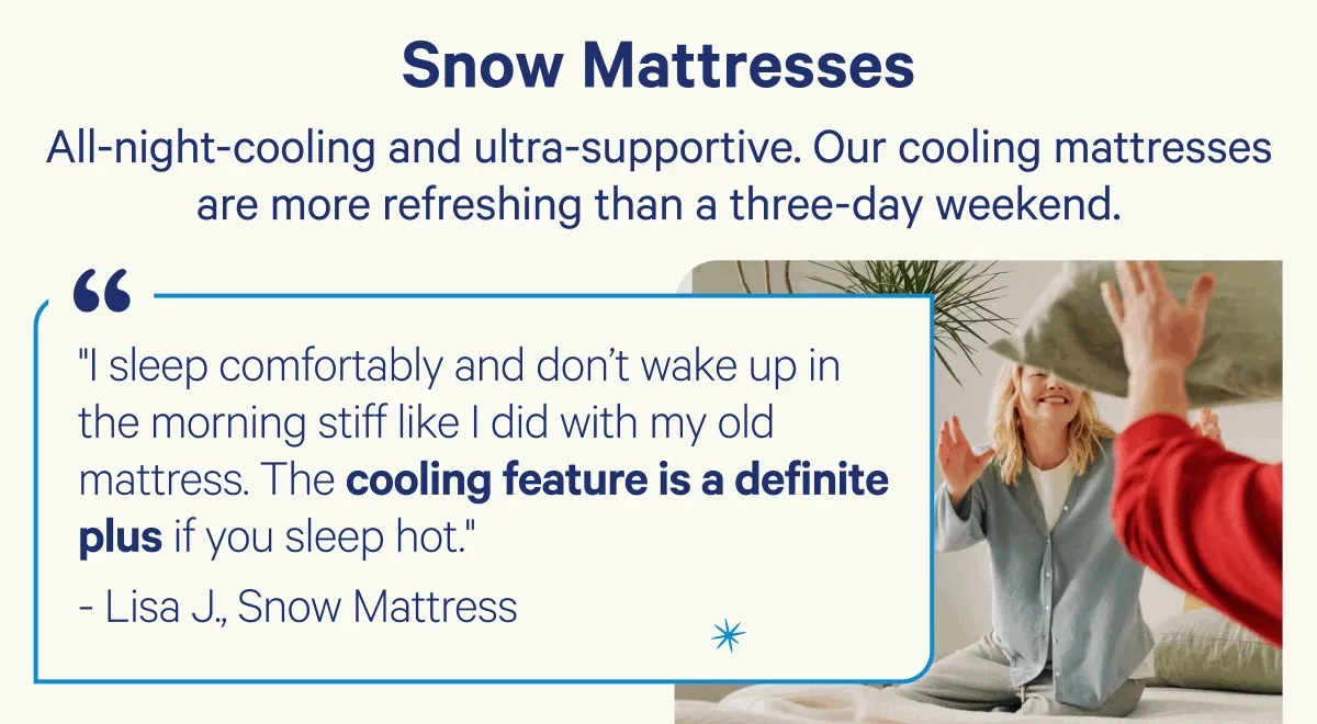 Snow Mattresses; All-night-cooling and ultra-supportive. Our cooling mattresses are more refreshing than a three-day weekend.