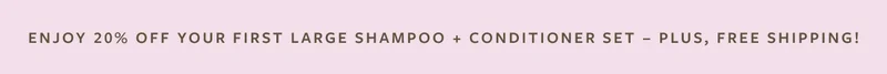 Enjoy 20% Off Your First Large Shampoo + Conditioner Set - Plus, Free Shipping!