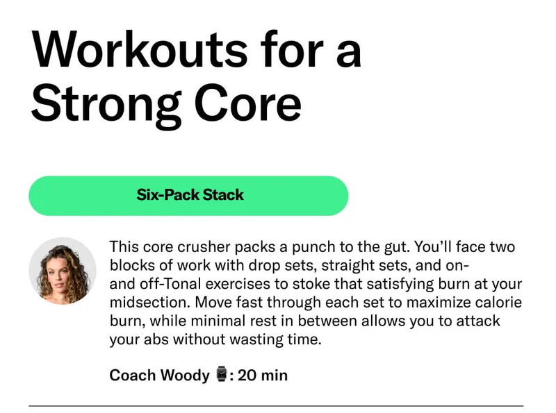Workouts for a  Strong Core. Six-Pack Stack. This core crusher packs a punch to the gut. You’ll face two blocks of work with drop sets, straight sets, and on-  and off-Tonal exercises to stoke that satisfying burn at your midsection. Move fast through each set to maximize calorie burn, while minimal rest in between allows you to attack your abs without wasting time. Coach Woody ⌚: 20 min