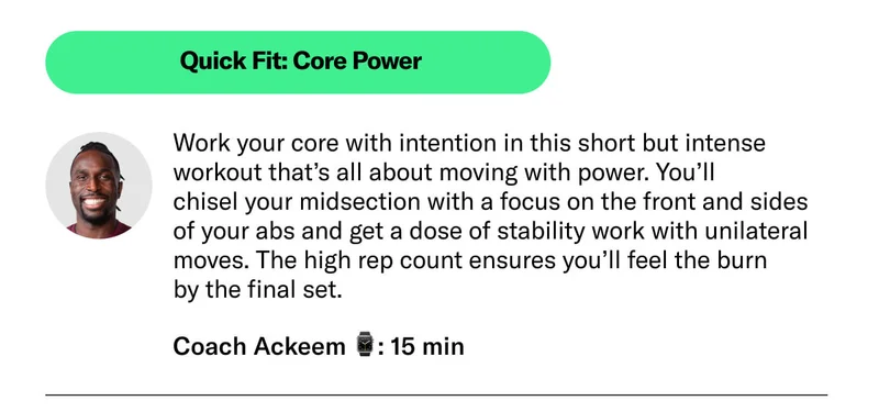 Quick Fit: Core Power. Work your core with intention in this short but intense workout that’s all about moving with power. You’ll  chisel your midsection with a focus on the front and sides  of your abs and get a dose of stability work with unilateral moves. The high rep count ensures you’ll feel the burn  by the final set. Coach Ackeem ⌚: 15 min