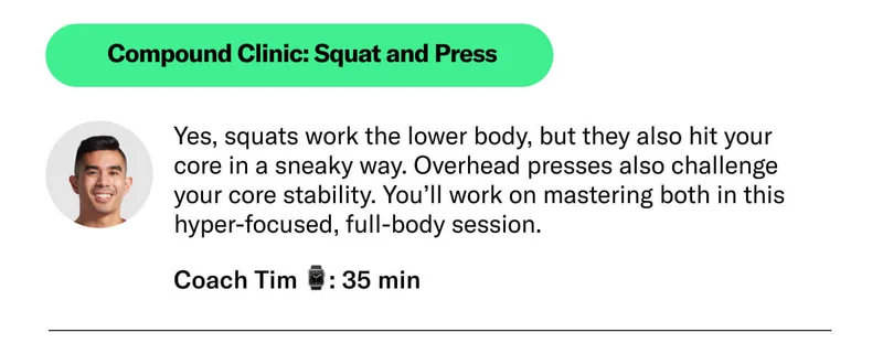 Compound Clinic: Squat and Press Yes, squats work the lower body, but they also hit your  core in a sneaky way. Overhead presses also challenge  your core stability. You’ll work on mastering both in this  hyper-focused, full-body session. Coach Tim ⌚: 35 min