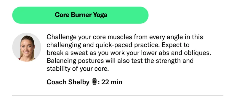 Core Burner Yoga. Challenge your core muscles from every angle in this challenging and quick-paced practice. Expect to  break a sweat as you work your ​​lower abs and obliques. Balancing postures will also test the strength and  stability of your core. Coach Shelby ⌚: 22 min