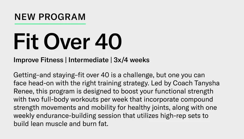 New Program. Fit Over 40. Improve Fitness | Intermediate | 3x/4 weeks. Getting–and staying–fit over 40 is a challenge, but one you can  face head-on with the right training strategy. Led by Coach Tanysha Renee, this program is designed to boost your functional strength with two full-body workouts per week that incorporate compound strength movements and mobility for healthy joints, along with one weekly endurance-building session that utilizes high-rep sets to  build lean muscle and burn fat.