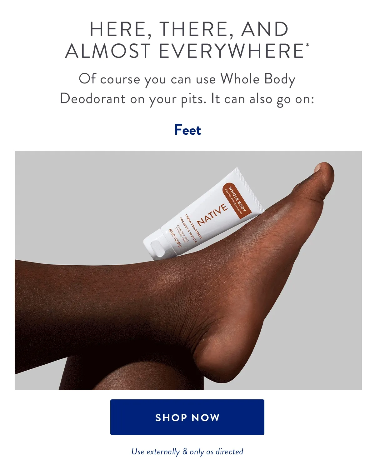 Here, There, and Almost Everywhere* | Of course you can use Whole Body Deodorant on your pits. It can also go on: | Feet | Thighs & Privates | Chest & Underboob | SHOP NOW | Use externally & only as directed