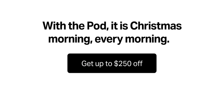 With the Pod, it is Christmas morning, every morning. Get up to $250 off.