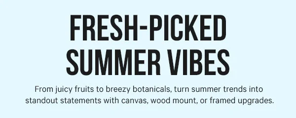 Fresh-Picked Summer Vibes: From juicy fruits to breezy botanicals, turn summer trends into standout statements with canvas, wood mount, or framed upgrades.