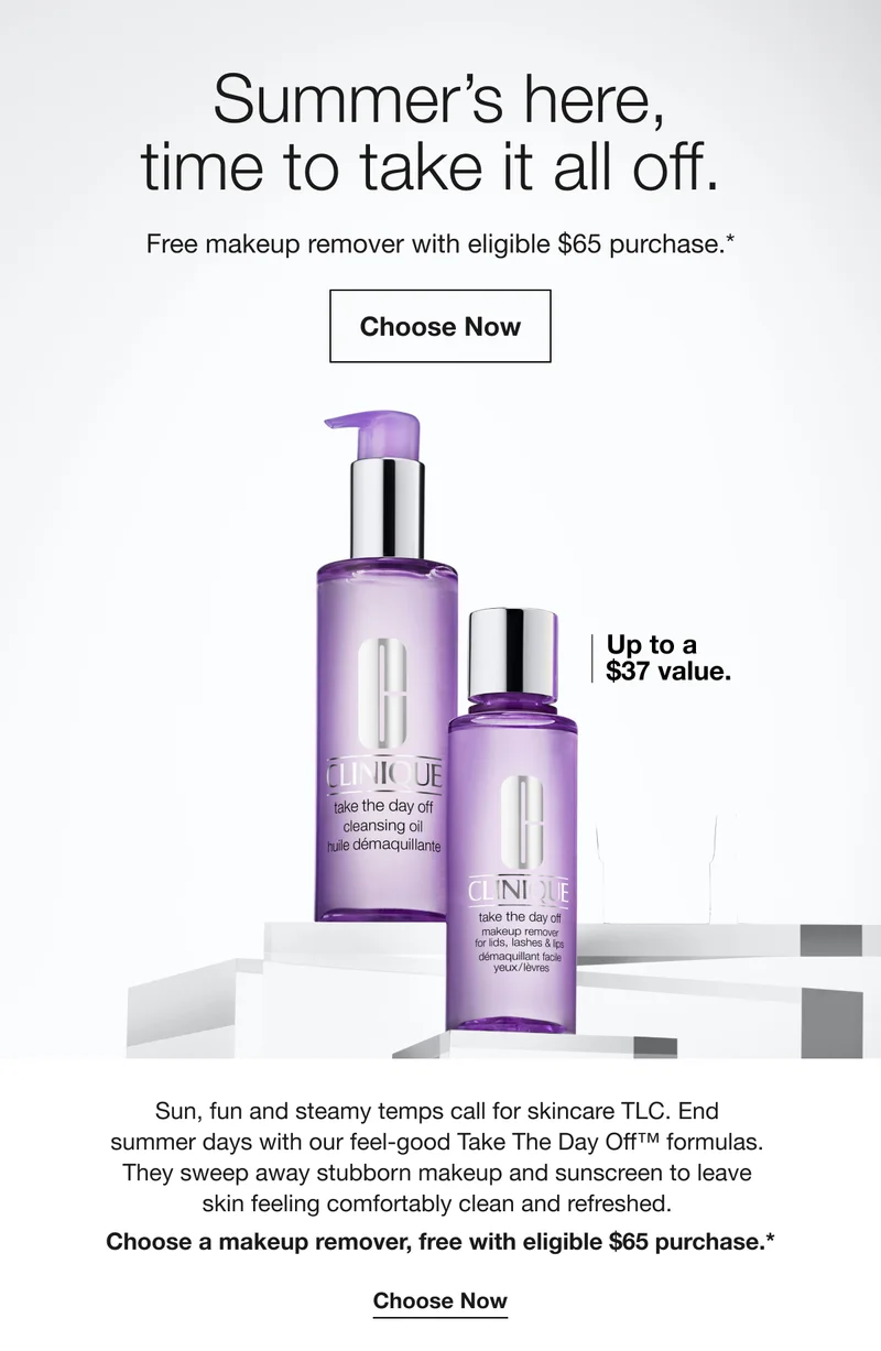 Summer's here, time to take it all off. Free makeup remover with eligible $65 purchase.* Choose Now Up to a $37 value. Sun, fun and steamy temps call for skincare TLC. End summer days with our feel-good Take The Day Off™ formulas. They sweep away stubborn makeup and sunscreen to leave skin feeling comfortably clean and refreshed. Choose a makeup remover, free with eligible $65 purchase.* Choose Now