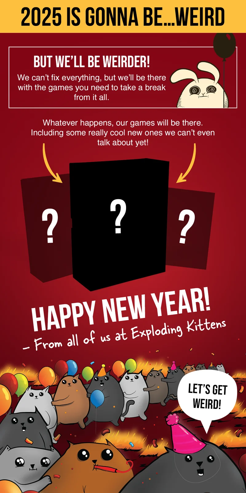 2025 IS GONNA BE...WEIRD | BUT WE'LL BE WEIRDER! We can't fix everything, but we'll be there with the games you need to take a break from it all. | Whatever happens, our games will be there. Including some really cool new ones we can't even talk about yet! Happy New Year! - From all of us at Exploding Kittens