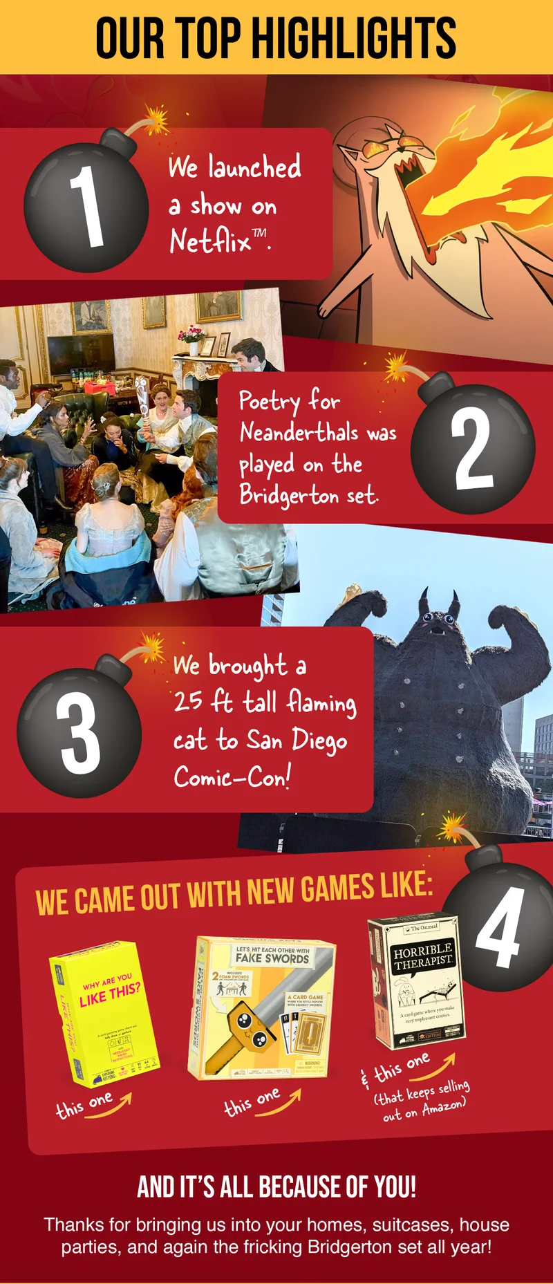 1. We launched a show on Netflix | 2. Poetry for Neanderthals was played on the Bridgerton set. | 3. We brought a 25 ft tall flaming cat to San Diego Comic-Con! | 4. We came out with new games like: Why Are You Like This? Let's Hit Each Other With Fake Swords & Horrible Therapist (that keeps selling out on Amazon) | AND IT'S ALL BECAUSE OF YOU! Thanks for bringing us into your homes, suitcases, house parties, and again the fricking Bridgeton set all year!