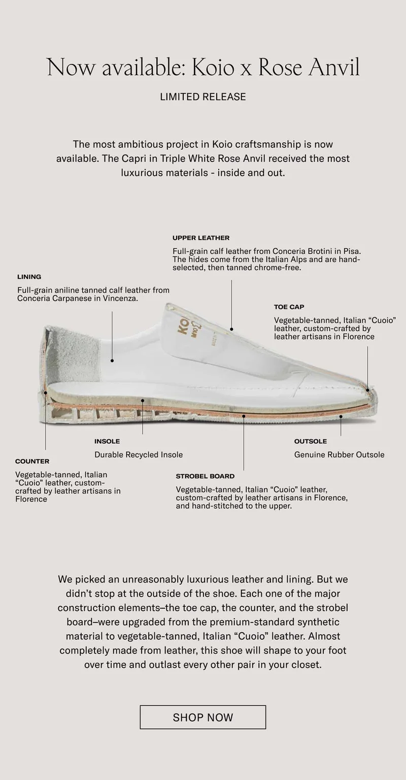 Now available: Koio x Rose Anvil Limited Release The most ambitious project in Koio craftsmanship is now available. The Capri in Triple White Rose Anvil received the most luxurious materials - inside and out. Upper Leather Full-grain calf leather from Conceria Brotini in Pisa. The hides come from the Italian Alps and are hand-selected, then tanned chrome-free. Lining Full-grain aniline tanned calf leather from Conceria Carpanese in Vincenza. Toe Cap Vegetable-tanned, Italian “Cuoio” leather, custom-crafted by leather artisans in Florence Insole Outsole Counter Durable Recycled Insole Genuine Rubber Outsole Vegetable-tanned, Italian “Cuoio” leather, custom-crafted by leather artisans in Florence Strobel Board Vegetable-tanned, Italian “Cuoio” leather, custom-crafted by leather artisans in Florence, and hand-stitched to the upper. We picked an unreasonably luxurious leather and lining. But we didn’t stop at the outside of the shoe. Each one of the major construction elements–the toe cap, the counter, and the strobel board–were upgraded from the premium-standard synthetic material to vegetable-tanned, Italian “Cuoio” leather. Almost completely made from leather, this shoe will shape to your foot over time and outlast every other pair in your closet. Shop Now
