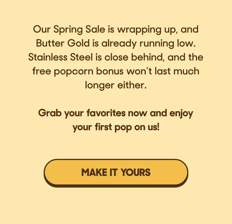 Our Spring Sale is wrapping up, and Butter Gold is already running low. Stainless Steel is close behind, and the free popcorn bonus won’t last much longer either.  Grab your favorites now and enjoy your first pop on us! MAKE IT YOURS