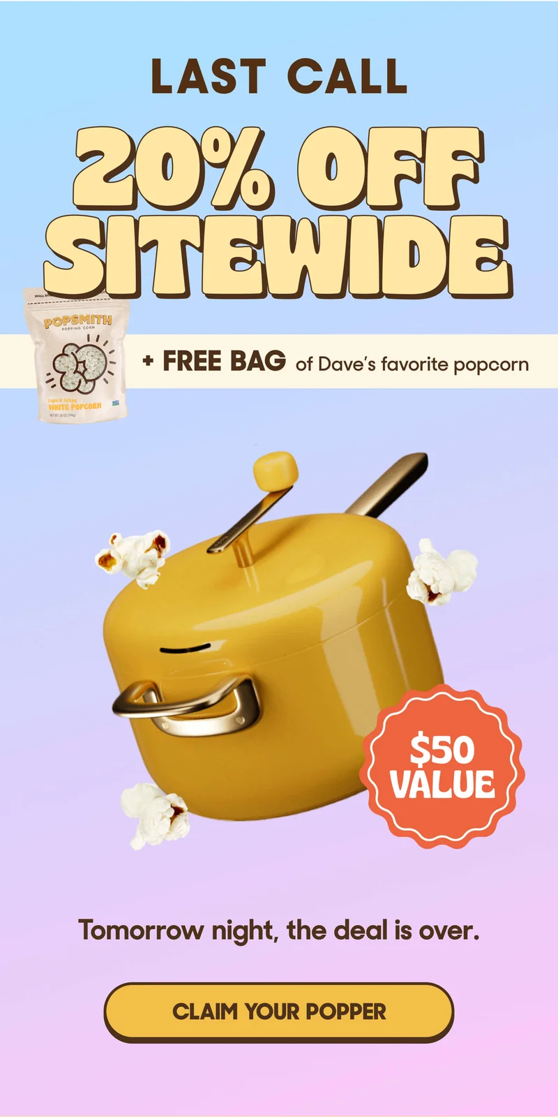 LAST CALL 20% OFF SITEWIDE & FREE BAG OF WHITE POPCORN $50 Value! Tomorrow night, the deal is over. CLAIM YOUR POPPER