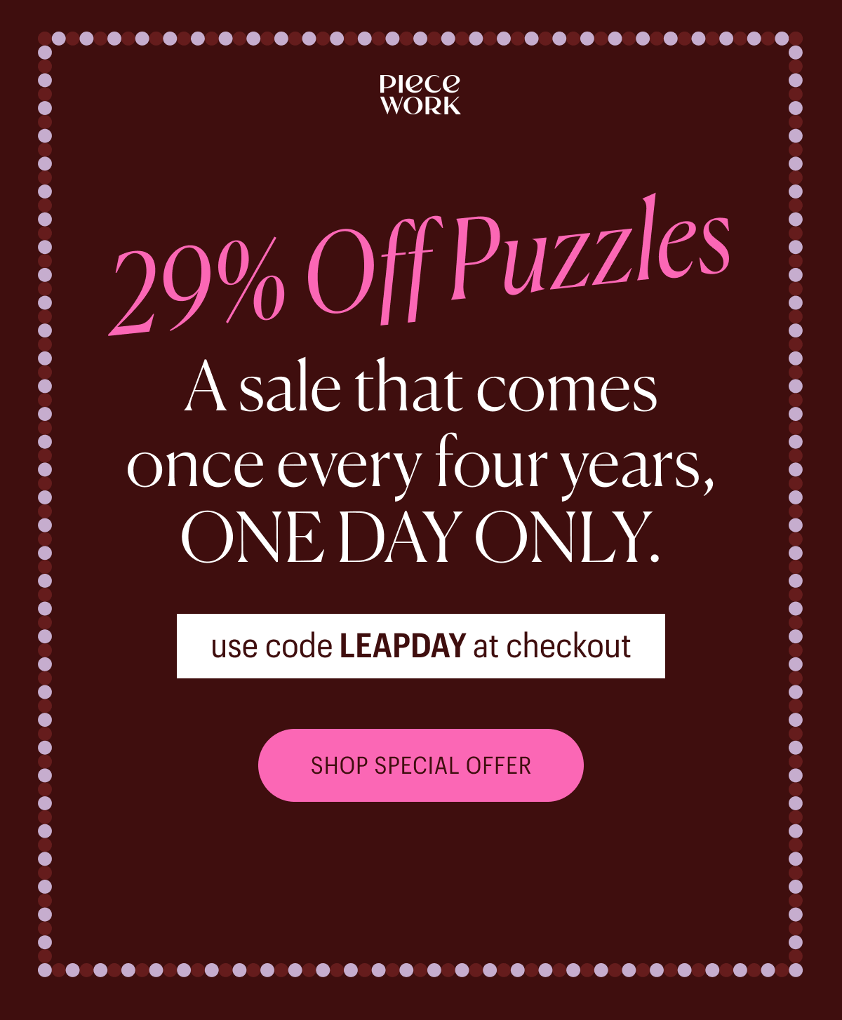 Piecework - 29% Off Puzzles! A sale that comes once every four years, ONE DAY ONLY. Use code LEAPDAY at checkout.