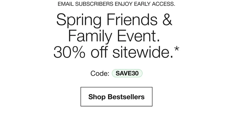 EMAIL SUBSCRIBERS ENJOY EARLY ACCESS. | Spring Friends & Family Event. 30% off sitewide.* | Code: discount code | Shop Bestsellers