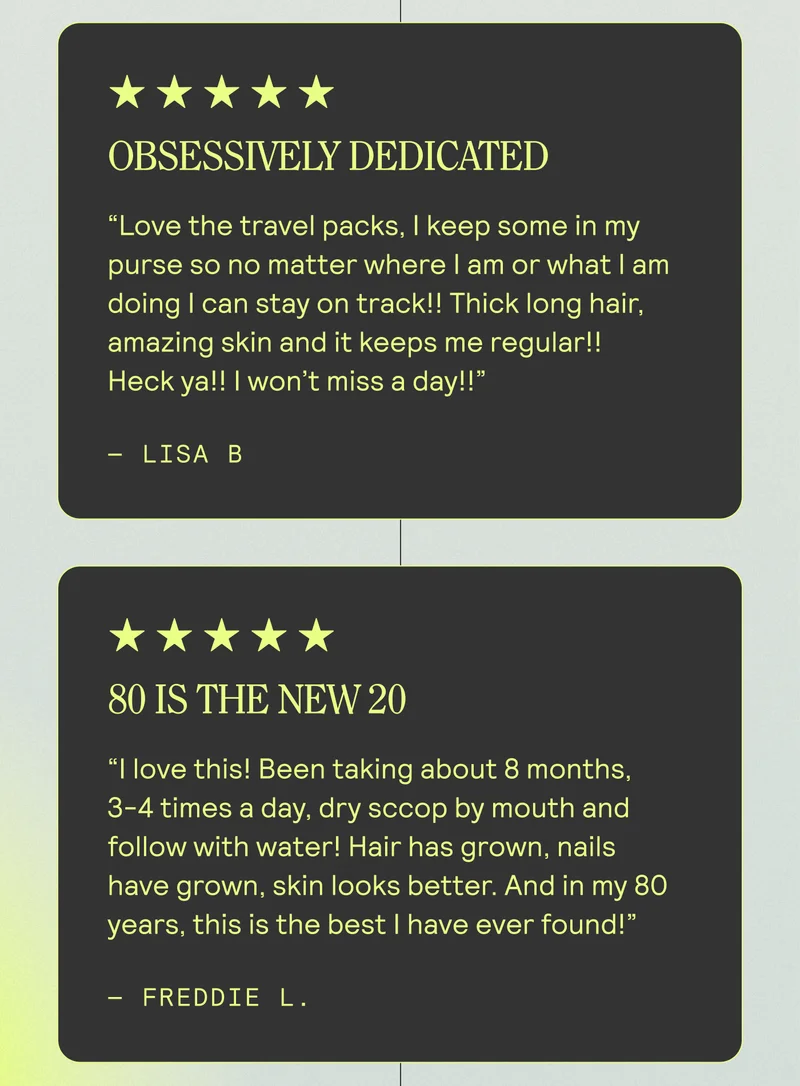 Obsessively Dedicated Love the travel packs, I keep some in my purse so no matter where I am or what I am doing I can stay on track!! Thick long hair, amazing skin and it keeps me regular!! Heck ya!! I won’t miss a day!! Lisa B | 80 Is The New 20 I love this! Been taking about 8 months, 3-4 times a day, dry sccop by mouth and follow with water! Hair has grown, nails have grown, skin looks better. And in my 80 years, this is the best I have ever found!” Freddie L.