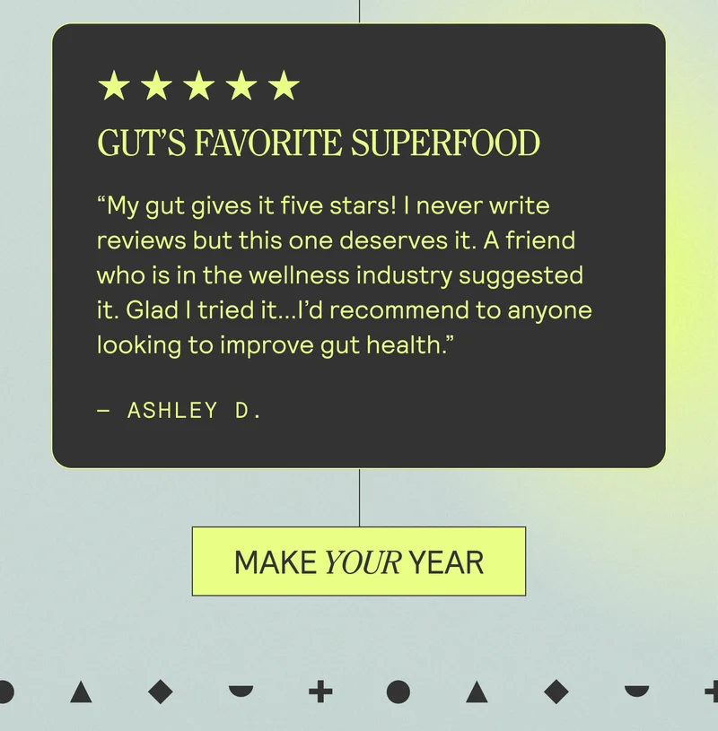 Gut’s Favorite Superfood My gut gives it five stars! I never write reviews but this one deserves it. A friend who is in the wellness industry suggested it. Glad I tried it...I’d recommend to anyone looking to improve gut health.”  Ashley D. MAKE YOUR YEAR