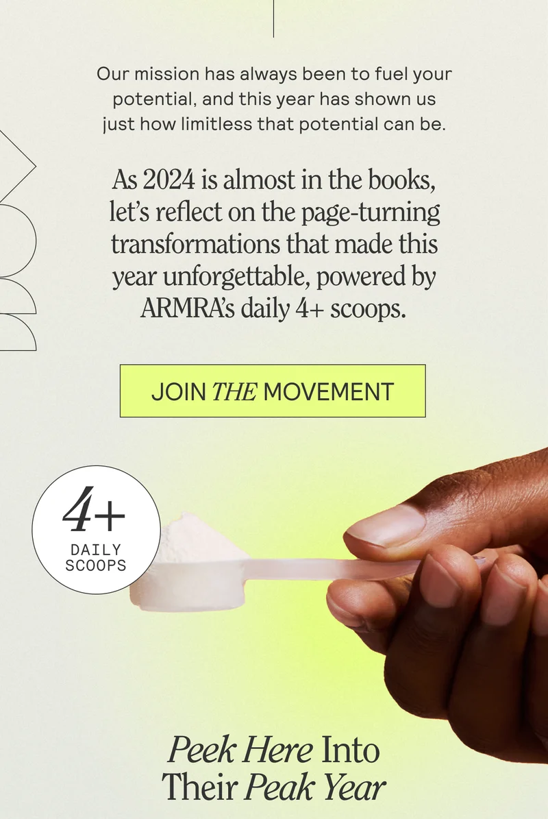 Our mission has always been to fuel your potential, and this year has shown us just how limitless that potential can be.  As 2024 is almost in the books, let’s reflect on the page-turning transformations that made this year unforgettable, powered by ARMRA’s daily 4+ scoops. JOIN THE MOVEMENT. Peek Here Into Their Peak Year