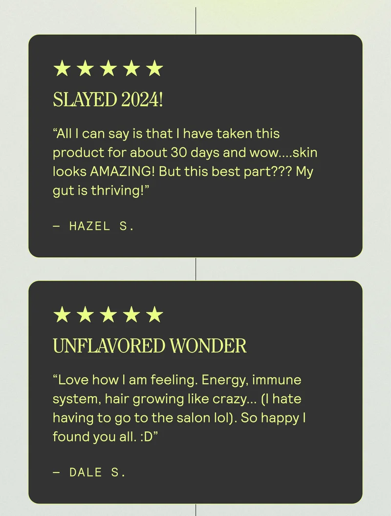 Slayed 2024! All I can say is that I have taken this product for about 30 days and wow....skin looks AMAZING! But this best part??? My gut is thriving!  Hazel S. UNFLAVORED WONDER. "Love how I am feeling. Energy, immune system, hair growing like crazy... (I hate having to go to the salon lol). So happy I found you all. :D" - DALE S.