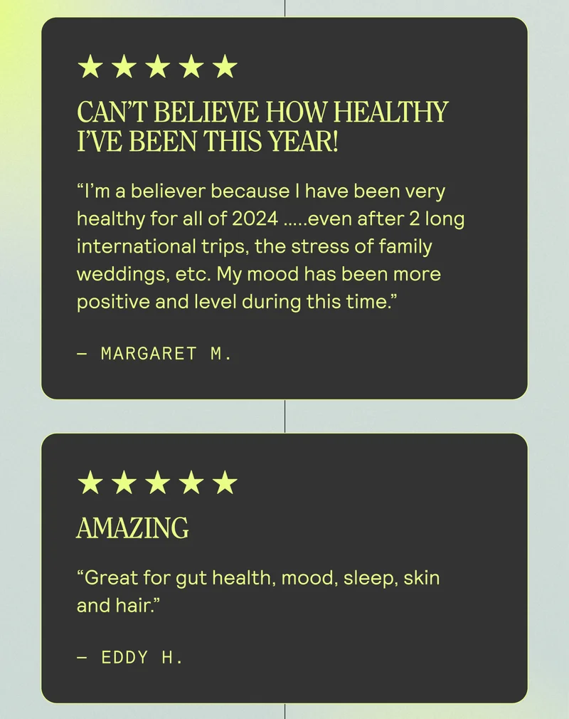 Can’t believe how healthy I’ve been this year! I’m a believer because I have been very healthy for all of 2024 …..even after 2 long international trips, the stress of family weddings, etc. My mood has been more positive and level during this time. Margaret M. | AMAZING. "Great for gut health, mood, sleep, skin, and hair." - Eddy H.