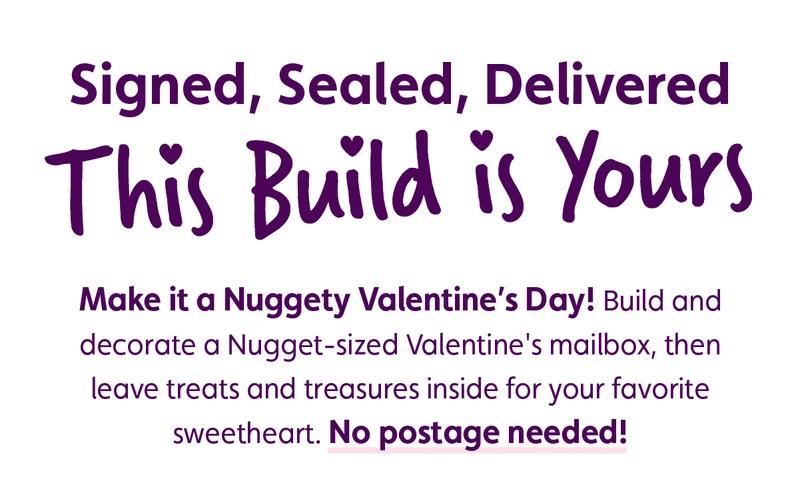 Signed, Sealed, Delivered. This Build is Yours. Make it a Nuggety Valentine's Day! Build and decorate a Nugget-sized Valentine's mailbox, then leave treats and treasures inside for your favorite sweetheart. No postage needed!