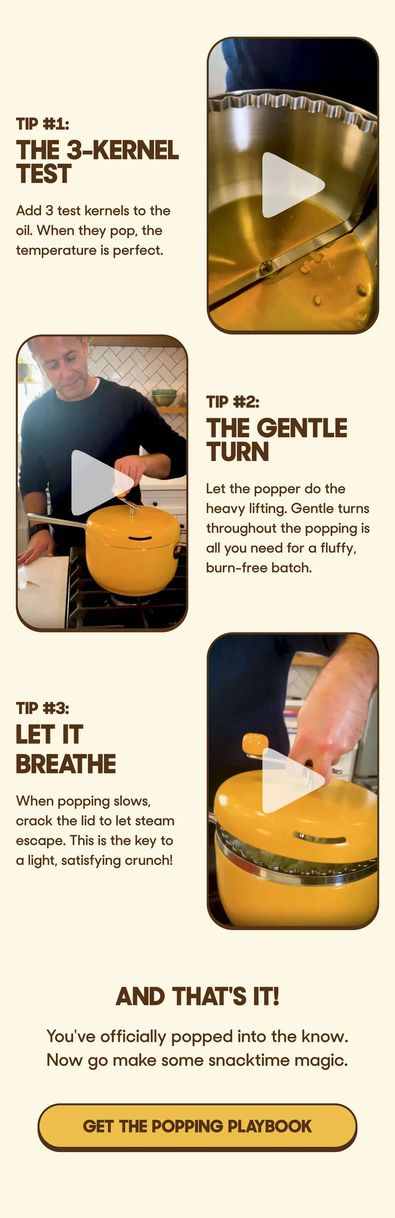 Tip #1: The 3-Kernel Test Add 3 test kernels to the oil. When they pop, the temperature is perfect.  Tip #2: The Gentle Turn Let the popper do the heavy lifting. Gentle turns throughout the popping is all you need for a fluffy, burn-free batch.  Tip #3: Let It Breathe When popping slows, crack the lid to let steam escape. This is the key to a light, satisfying crunch!   And that's it!  You've officially popped into the know.  Now go make some snacktime magic. GET THE POPPING PLAYBOOK