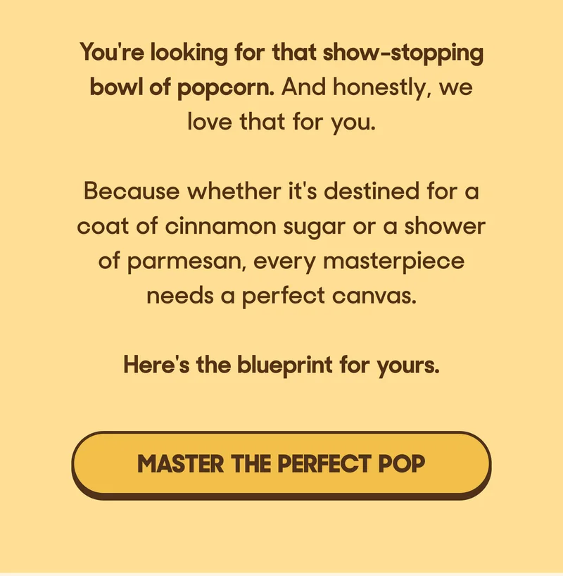 You're looking for that show-stopping bowl of popcorn. And honestly, we love that for you.   Because whether it's destined for a coat of cinnamon sugar or a shower of parmesan, every masterpiece needs a perfect canvas.  Here's the blueprint for yours. MASTER THE PERFECT POP