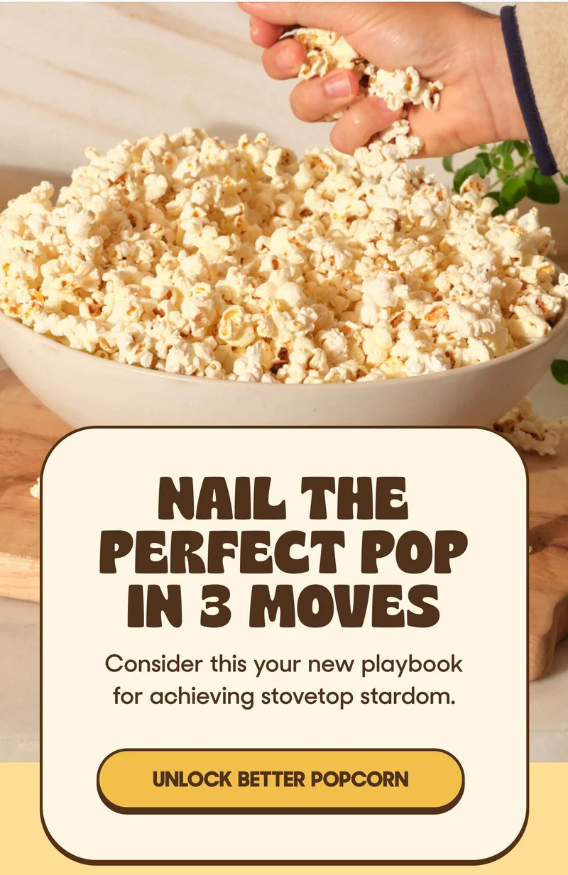 Nail the Perfect Pop in 3 Moves Consider this your new playbook for achieving stovetop stardom. UNLOCK BETTER POPCORN