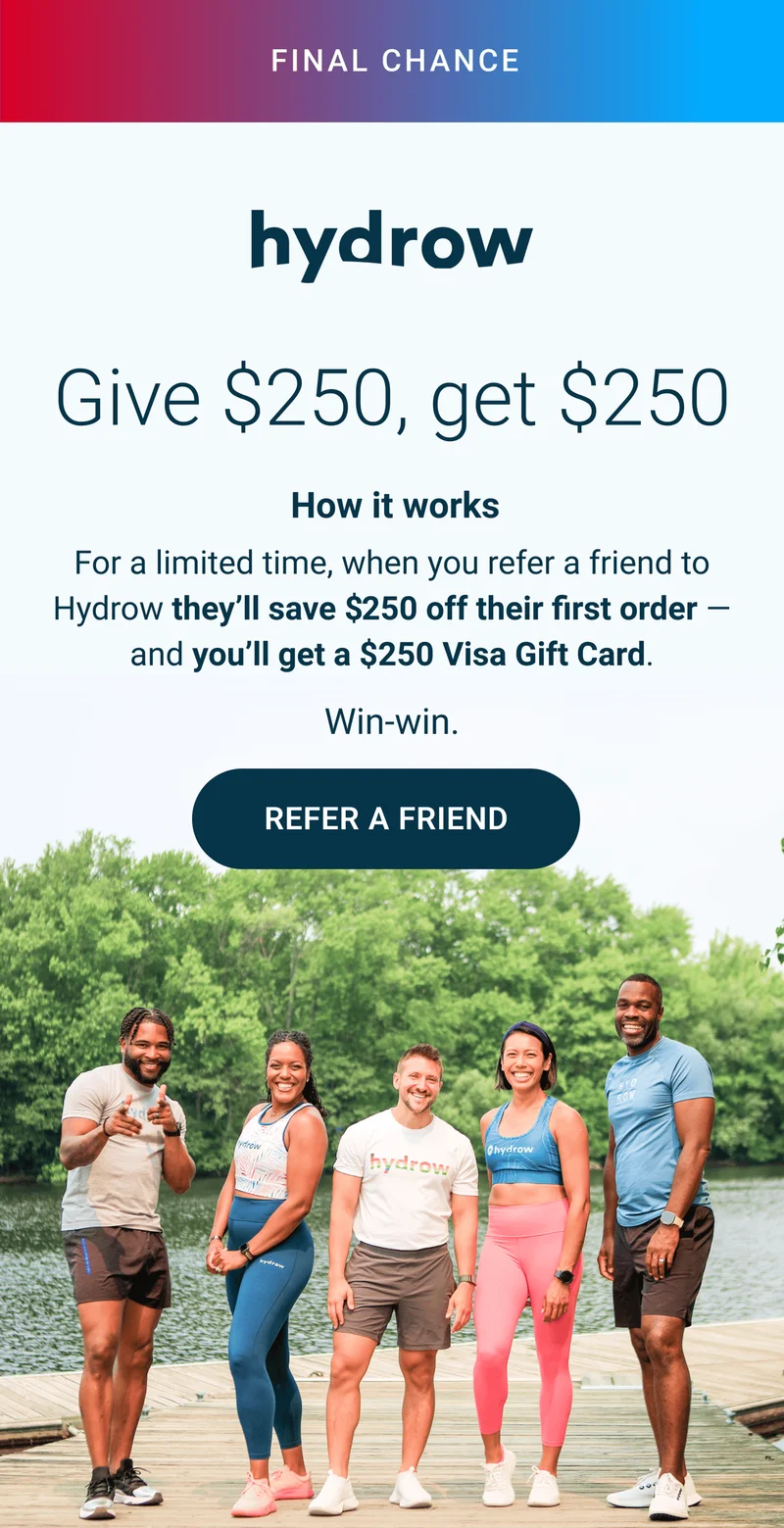 FINAL CHANCE. Give $250, get$ $250. How it works. For a limited time, when you refer a friend to Hydrow they'll save $250 off their first order - and you'll get a $250 Visa Gift Card. Win-win. Refer a Friend.