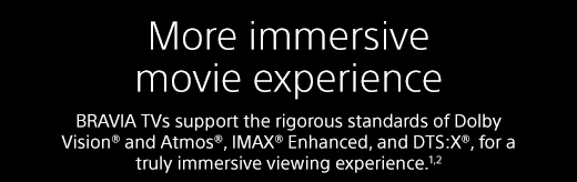 More immersive movie experience |  BRAVIA TVs support the rigorous standards of Dolby Vision® and Atmos®, IMAX® Enhanced, and DTS:X®, for a truly immersive viewing experience.¹²