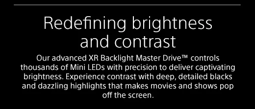 Redefining brightness and contrast |  Our advanced XR Backlight Master Drive™ controls thousands of Mini LEDs with precision to deliver captivating brightness. Experience contrast with deep, detailed blacks and dazzling highlights that makes movies and shows pop off the screen.