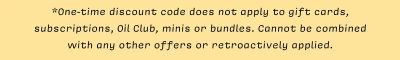 *One-time discount code does not apply to gift cards, subscriptions, Oil Club, minis or bundles. Cannot be combined  with any other offers or retroactively applied.